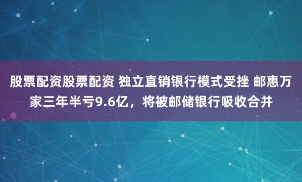 股票配资股票配资 独立直销银行模式受挫 邮惠万家三年半亏9.6亿，将被邮储银行吸收合并