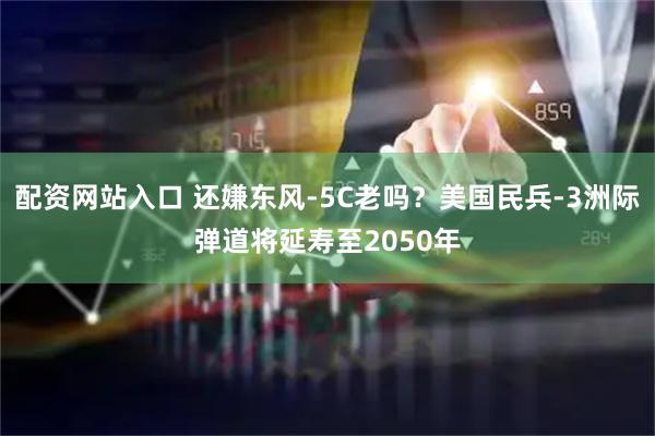 配资网站入口 还嫌东风-5C老吗？美国民兵-3洲际弹道将延寿至2050年