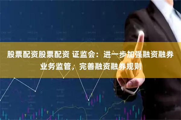 股票配资股票配资 证监会：进一步加强融资融券业务监管，完善融资融券规则