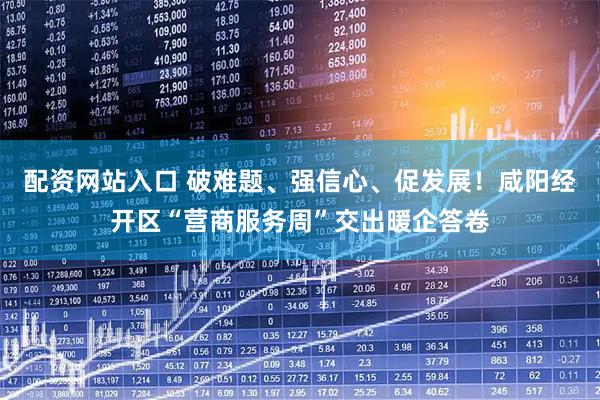 配资网站入口 破难题、强信心、促发展！咸阳经开区“营商服务周”交出暖企答卷