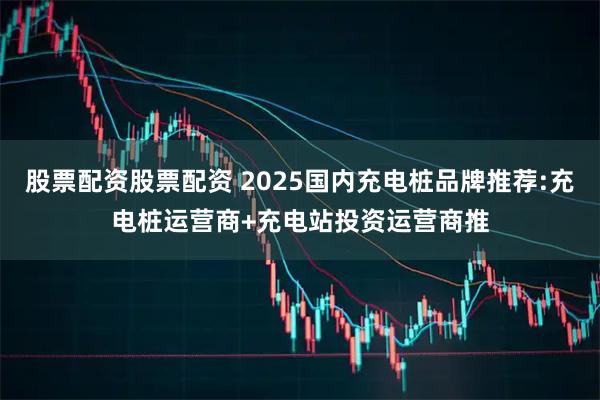 股票配资股票配资 2025国内充电桩品牌推荐:充电桩运营商+充电站投资运营商推