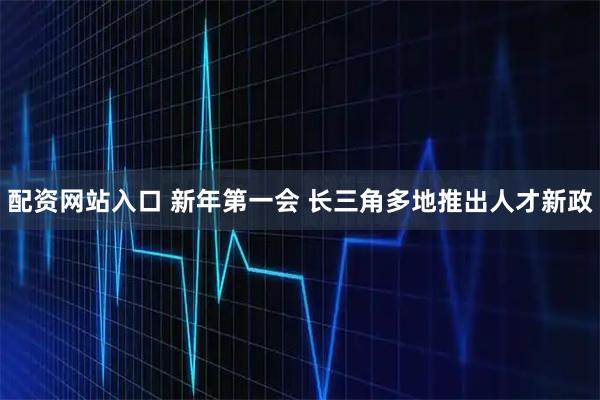 配资网站入口 新年第一会 长三角多地推出人才新政