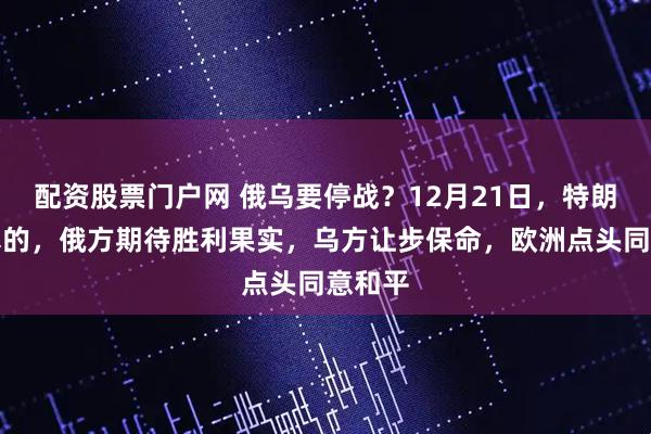 配资股票门户网 俄乌要停战？12月21日，特朗普来真的，俄方期待胜利果实，乌方让步保命，欧洲点头同意和平
