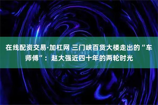 在线配资交易·加杠网 三门峡百货大楼走出的“车师傅”：赵大强近四十年的两轮时光