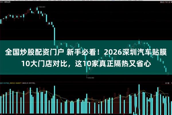 全国炒股配资门户 新手必看！2026深圳汽车贴膜10大门店对比，这10家真正隔热又省心