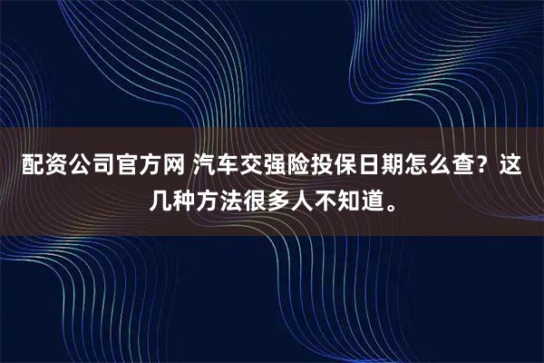 配资公司官方网 汽车交强险投保日期怎么查？这几种方法很多人不知道。