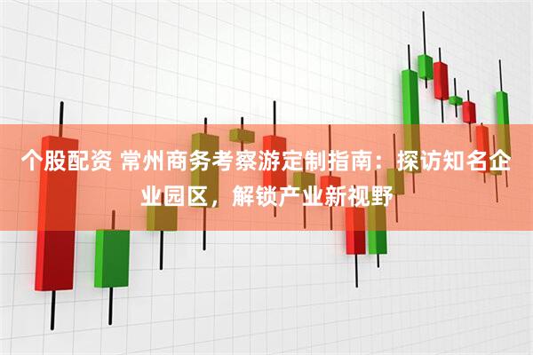 个股配资 常州商务考察游定制指南：探访知名企业园区，解锁产业新视野