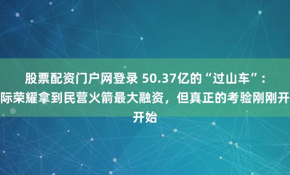 股票配资门户网登录 50.37亿的“过山车”：星际荣耀拿到民营火箭最大融资，但真正的考验刚刚开始