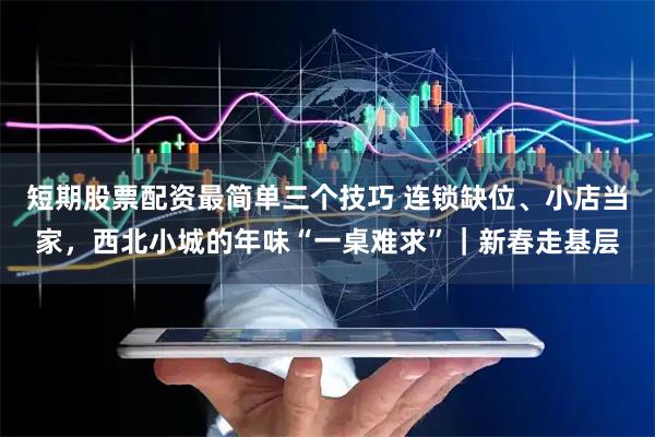 短期股票配资最简单三个技巧 连锁缺位、小店当家，西北小城的年味“一桌难求”｜新春走基层