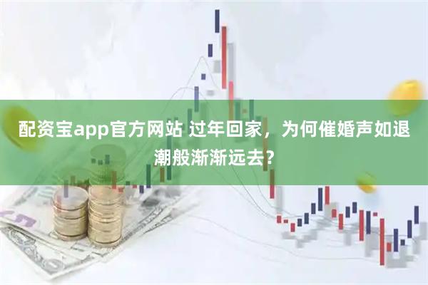 配资宝app官方网站 过年回家，为何催婚声如退潮般渐渐远去？