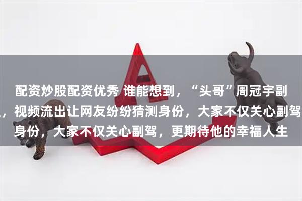 配资炒股配资优秀 谁能想到，“头哥”周冠宇副驾驶的神秘身影引热议，视频流出让网友纷纷猜测身份，大家不仅关心副驾，更期待他的幸福人生