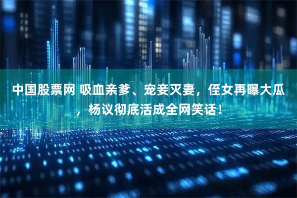 中国股票网 吸血亲爹、宠妾灭妻，侄女再曝大瓜，杨议彻底活成全网笑话！