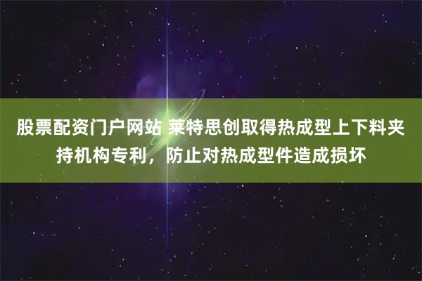股票配资门户网站 莱特思创取得热成型上下料夹持机构专利，防止对热成型件造成损坏