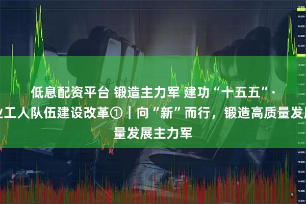 低息配资平台 锻造主力军 建功“十五五”·深化产业工人队伍建设改革①｜向“新”而行，锻造高质量发展主力军