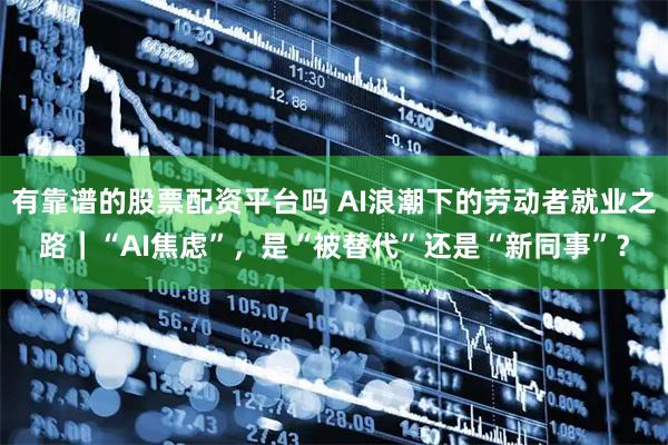 有靠谱的股票配资平台吗 AI浪潮下的劳动者就业之路｜“AI焦虑”，是“被替代”还是“新同事”？
