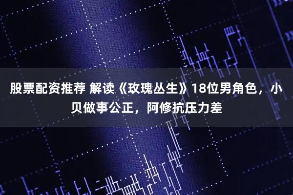 股票配资推荐 解读《玫瑰丛生》18位男角色，小贝做事公正，阿修抗压力差