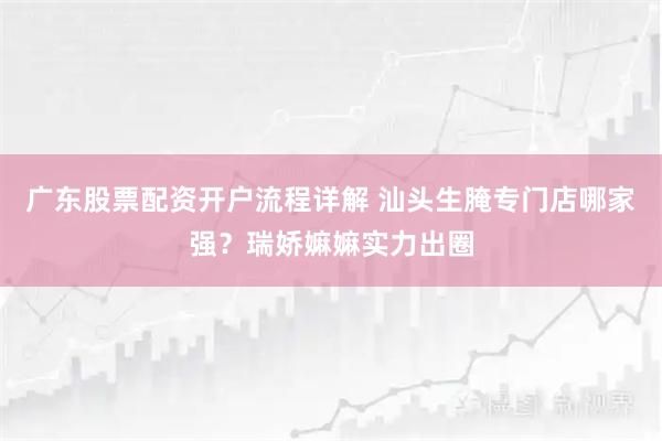 广东股票配资开户流程详解 汕头生腌专门店哪家强？瑞娇嫲嫲实力出圈