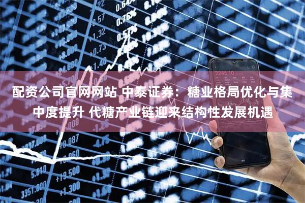 配资公司官网网站 中泰证券：糖业格局优化与集中度提升 代糖产业链迎来结构性发展机遇