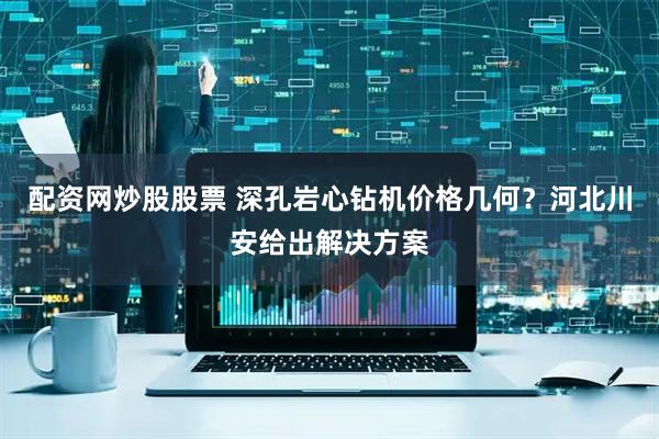 配资网炒股股票 深孔岩心钻机价格几何?河北川安给出解决方案