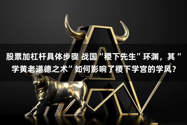 股票加杠杆具体步骤 战国“稷下先生”环渊，其“学黄老道德之术”如何影响了稷下学宫的学风？