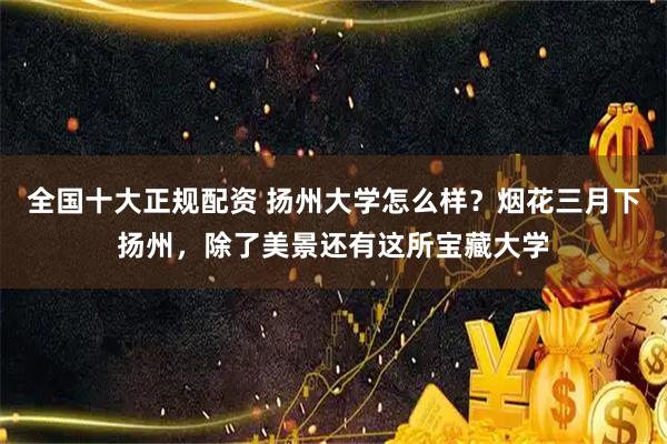 全国十大正规配资 扬州大学怎么样？烟花三月下扬州，除了美景还有这所宝藏大学