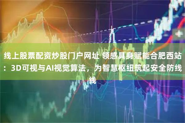 线上股票配资炒股门户网址 领感具身赋能合肥西站：3D可视与AI视觉算法，为智慧枢纽筑起安全防线