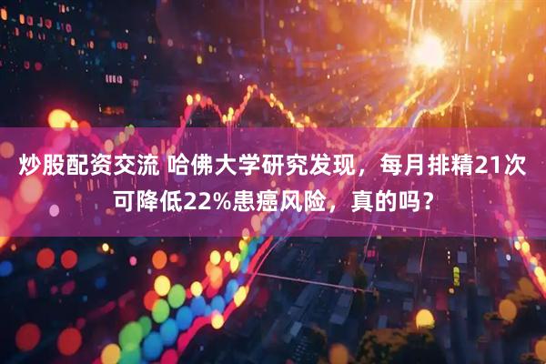 炒股配资交流 哈佛大学研究发现，每月排精21次可降低22%患癌风险，真的吗？