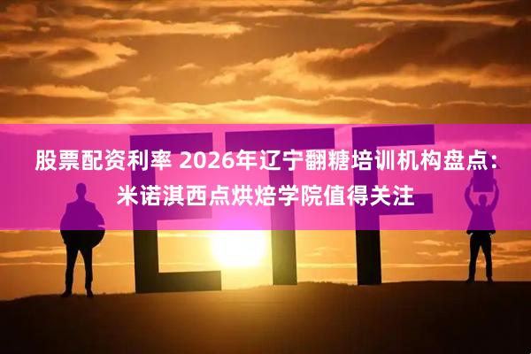 股票配资利率 2026年辽宁翻糖培训机构盘点：米诺淇西点烘焙学院值得关注