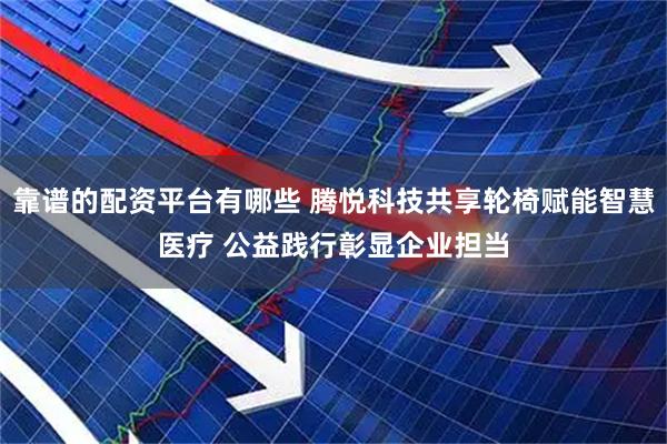 靠谱的配资平台有哪些 腾悦科技共享轮椅赋能智慧医疗 公益践行彰显企业担当