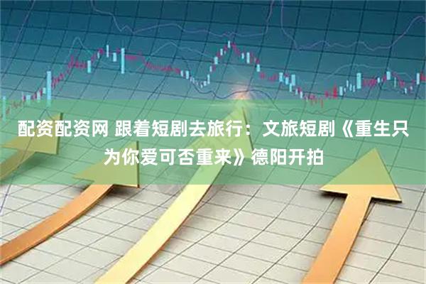 配资配资网 跟着短剧去旅行：文旅短剧《重生只为你爱可否重来》德阳开拍