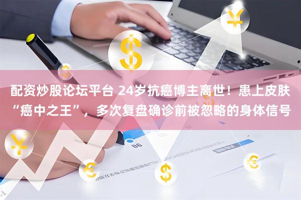 配资炒股论坛平台 24岁抗癌博主离世！患上皮肤“癌中之王”，多次复盘确诊前被忽略的身体信号