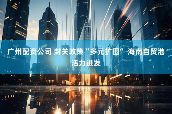 广州配资公司 封关政策“多元扩围” 海南自贸港活力迸发