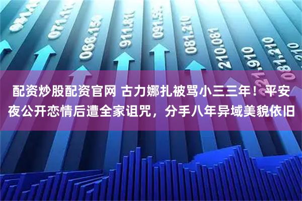 配资炒股配资官网 古力娜扎被骂小三三年！平安夜公开恋情后遭全家诅咒，分手八年异域美貌依旧