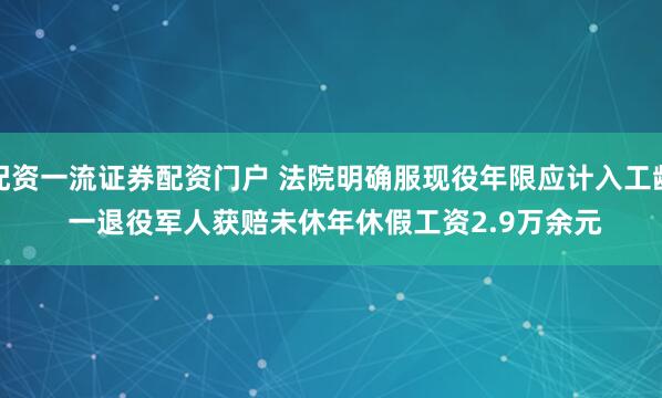配资一流证券配资门户 法院明确服现役年限应计入工龄 一退役军人获赔未休年休假工资2.9万余元